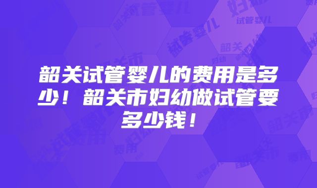 韶关试管婴儿的费用是多少！韶关市妇幼做试管要多少钱！