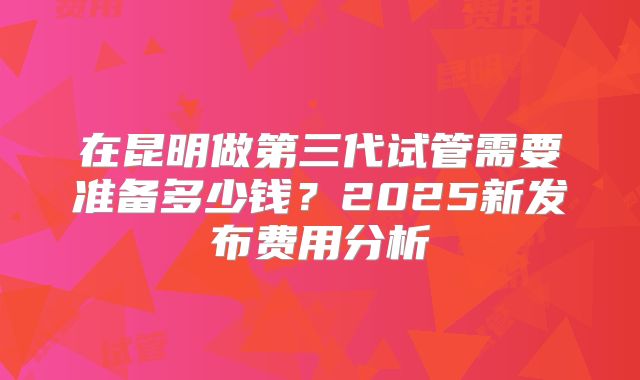 在昆明做第三代试管需要准备多少钱？2025新发布费用分析