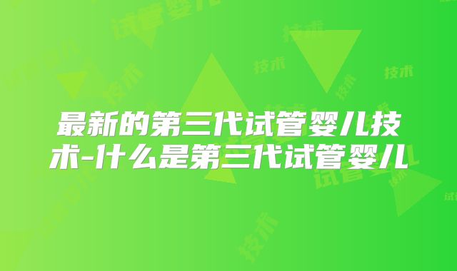 最新的第三代试管婴儿技术-什么是第三代试管婴儿
