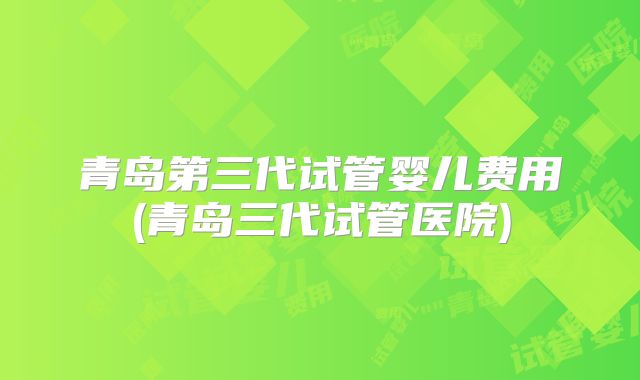 青岛第三代试管婴儿费用(青岛三代试管医院)