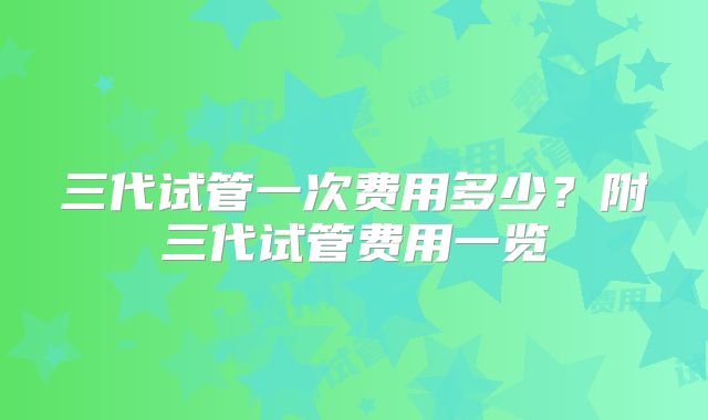 三代试管一次费用多少?附三代试管费用一览
