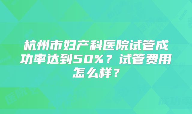 杭州市妇产科医院试管成功率达到50%？试管费用怎么样？