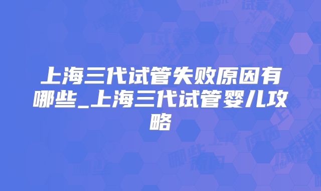 上海三代试管失败原因有哪些_上海三代试管婴儿攻略