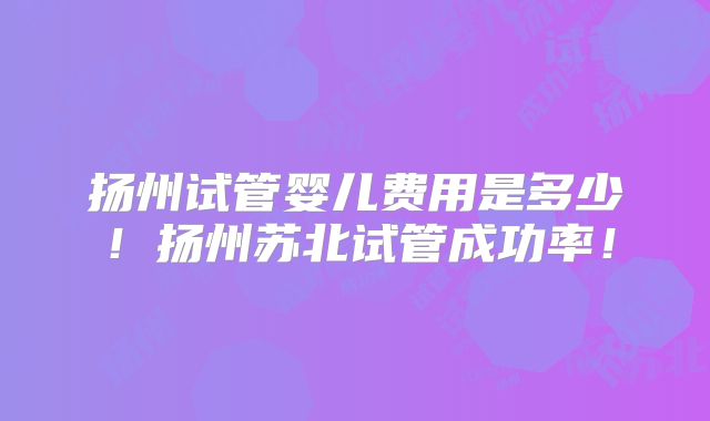 扬州试管婴儿费用是多少!扬州苏北试管成功率!
