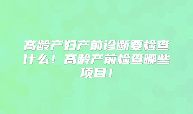 高龄产妇产前诊断要检查什么!高龄产前检查哪些项目!
