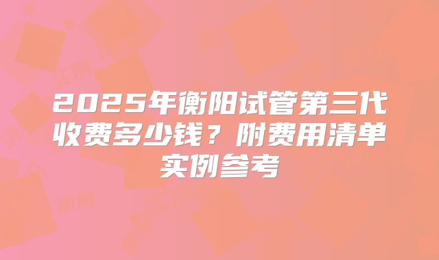 2025年衡阳试管第三代收费多少钱?附费用清单实例参考