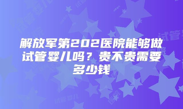 解放军第202医院能够做试管婴儿吗？贵不贵需要多少钱
