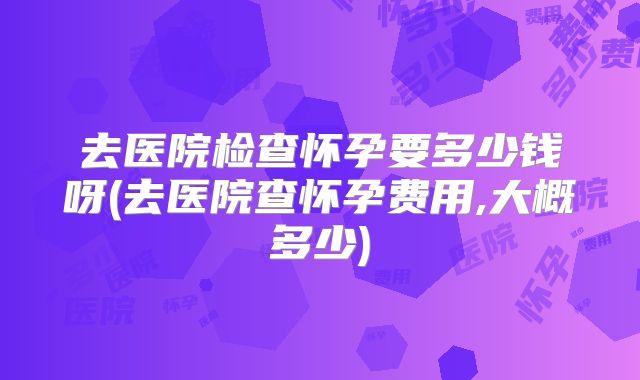 去医院检查怀孕要多少钱呀(去医院查怀孕费用,大概多少)