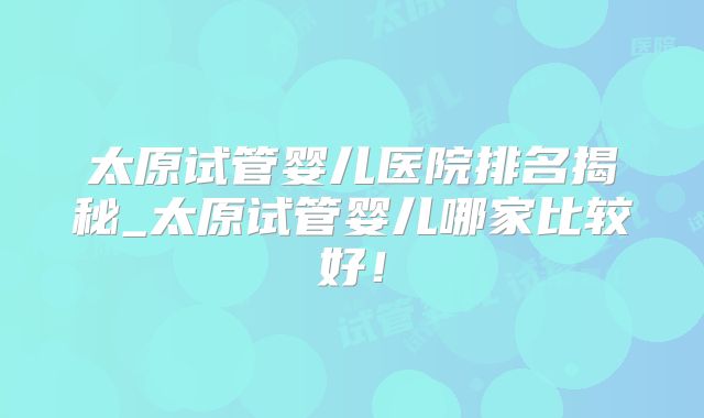 太原试管婴儿医院排名揭秘_太原试管婴儿哪家比较好！