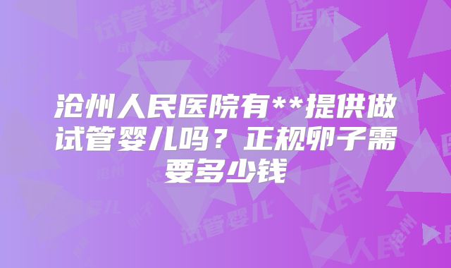 沧州人民医院有**提供做试管婴儿吗？正规卵子需要多少钱
