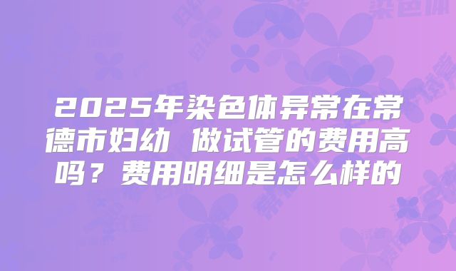 2025年染色体异常在常德市妇幼 做试管的费用高吗?费用明细是怎么样的