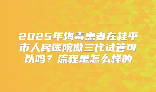 2025年梅毒患者在桂平市人民医院做三代试管可以吗？流程是怎么样的