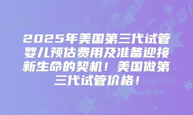 2025年美国第三代试管婴儿预估费用及准备迎接新生命的契机!美国做第三代试管价格!