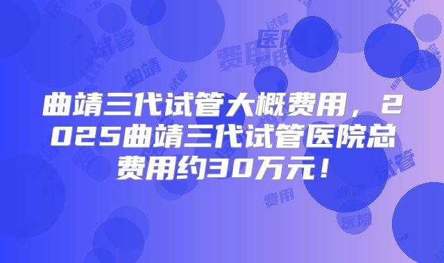 曲靖三代试管大概费用,2025曲靖三代试管医院总费用约30万元!