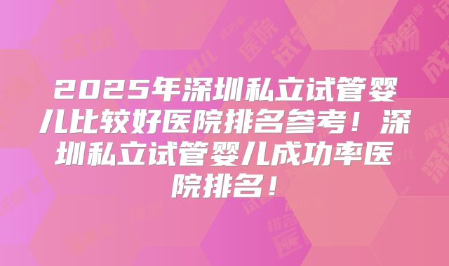 2025年深圳私立试管婴儿比较好医院排名参考！深圳私立试管婴儿成功率医院排名！
