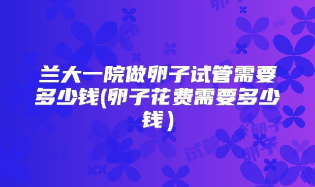 兰大一院做卵子试管需要多少钱(卵子花费需要多少钱)