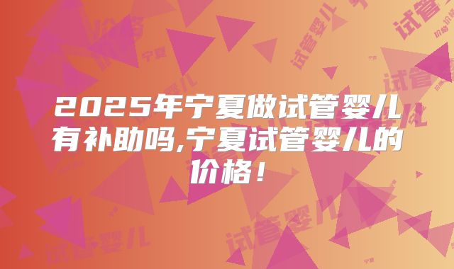 2025年宁夏做试管婴儿有补助吗,宁夏试管婴儿的价格！