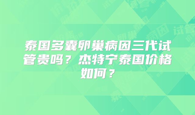 泰国多囊卵巢病因三代试管贵吗？杰特宁泰国价格如何？