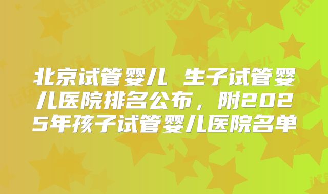 北京试管婴儿 生子试管婴儿医院排名公布,附2025年孩子试管婴儿医院名单