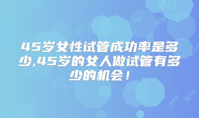 45岁女性试管成功率是多少,45岁的女人做试管有多少的机会！