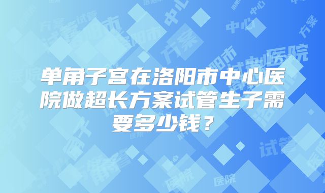 单角子宫在洛阳市中心医院做超长方案试管生子需要多少钱？