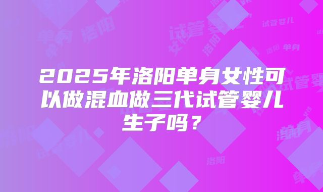 2025年洛阳单身女性可以做混血做三代试管婴儿生子吗？