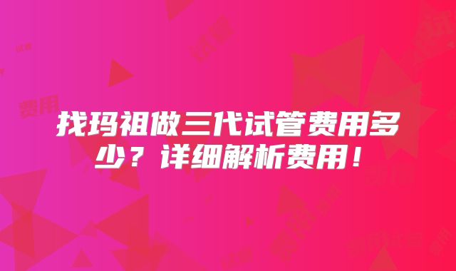 找玛祖做三代试管费用多少？详细解析费用！