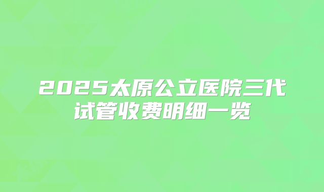 2025太原公立医院三代试管收费明细一览