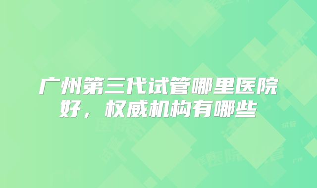 广州第三代试管哪里医院好，权威机构有哪些