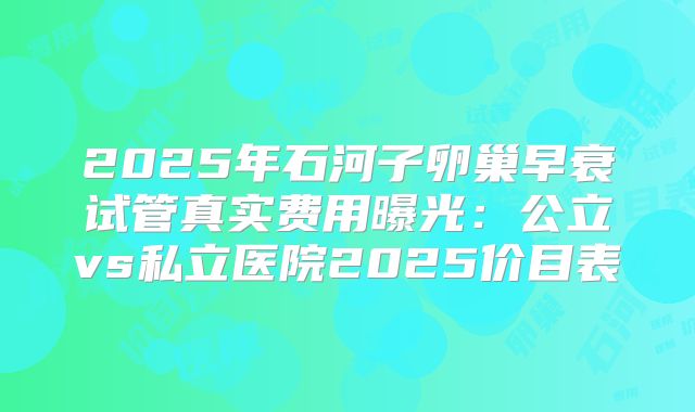 2025年石河子卵巢早衰试管真实费用曝光：公立vs私立医院2025价目表