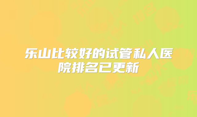 乐山比较好的试管私人医院排名已更新