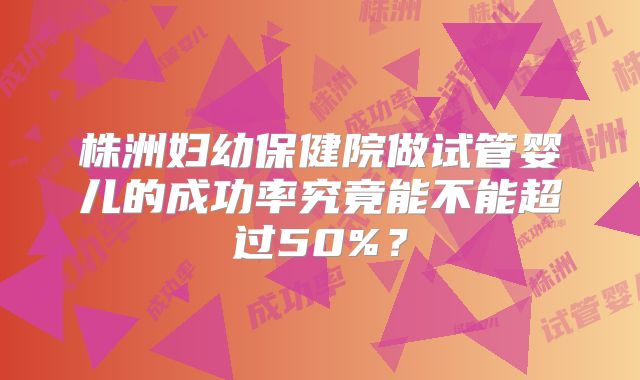 株洲妇幼保健院做试管婴儿的成功率究竟能不能超过50%?