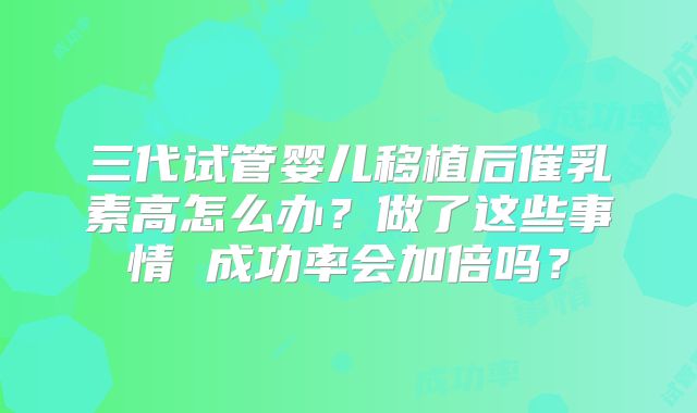 三代试管婴儿移植后催乳素高怎么办？做了这些事情 成功率会加倍吗？
