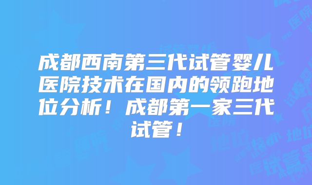 成都西南第三代试管婴儿医院技术在国内的领跑地位分析!成都第一家三代试管!