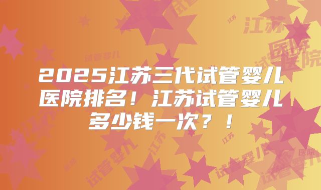2025江苏三代试管婴儿医院排名！江苏试管婴儿多少钱一次？！