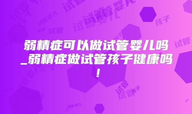 弱精症可以做试管婴儿吗_弱精症做试管孩子健康吗！