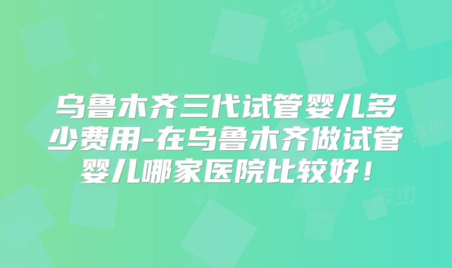 乌鲁木齐三代试管婴儿多少费用-在乌鲁木齐做试管婴儿哪家医院比较好!