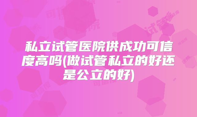私立试管医院供成功可信度高吗(做试管私立的好还是公立的好)