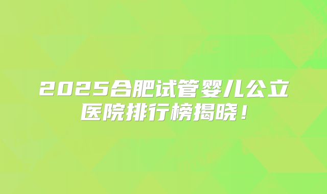 2025合肥试管婴儿公立医院排行榜揭晓！