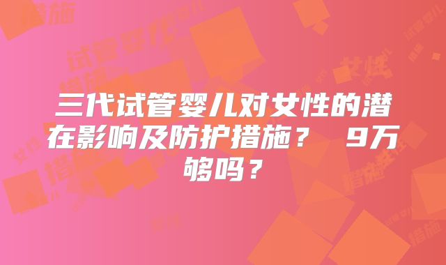 三代试管婴儿对女性的潜在影响及防护措施? 9万够吗?