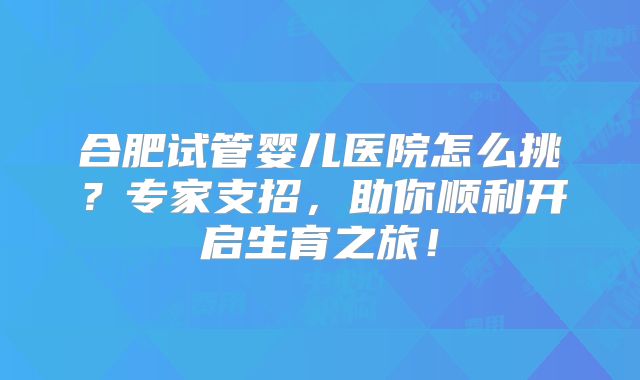 合肥试管婴儿医院怎么挑?专家支招,助你顺利开启生育之旅!