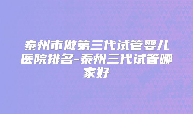 泰州市做第三代试管婴儿医院排名-泰州三代试管哪家好