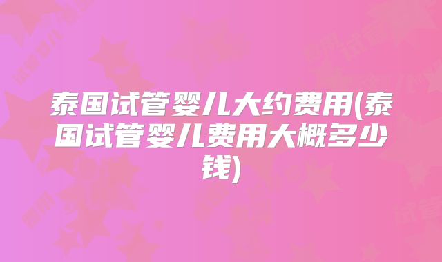 泰国试管婴儿大约费用(泰国试管婴儿费用大概多少钱)