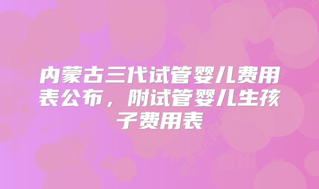 内蒙古三代试管婴儿费用表公布，附试管婴儿生孩子费用表