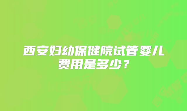 西安妇幼保健院试管婴儿费用是多少？