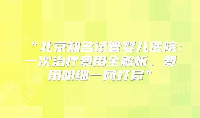 “北京知名试管婴儿医院:一次治疗费用全解析,费用明细一网打尽”