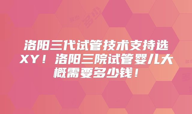 洛阳三代试管技术支持选XY!洛阳三院试管婴儿大概需要多少钱!