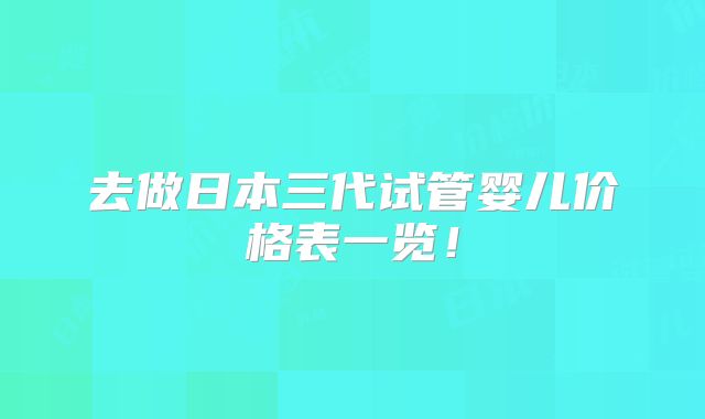 去做日本三代试管婴儿价格表一览!