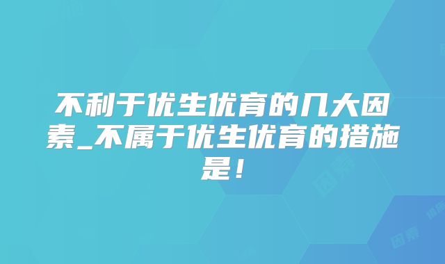 不利于优生优育的几大因素_不属于优生优育的措施是！