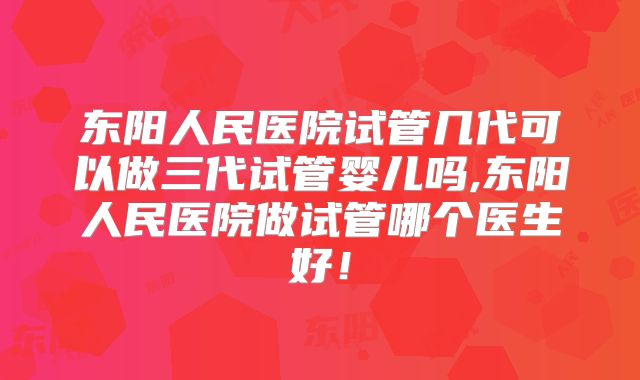 东阳人民医院试管几代可以做三代试管婴儿吗,东阳人民医院做试管哪个医生好!